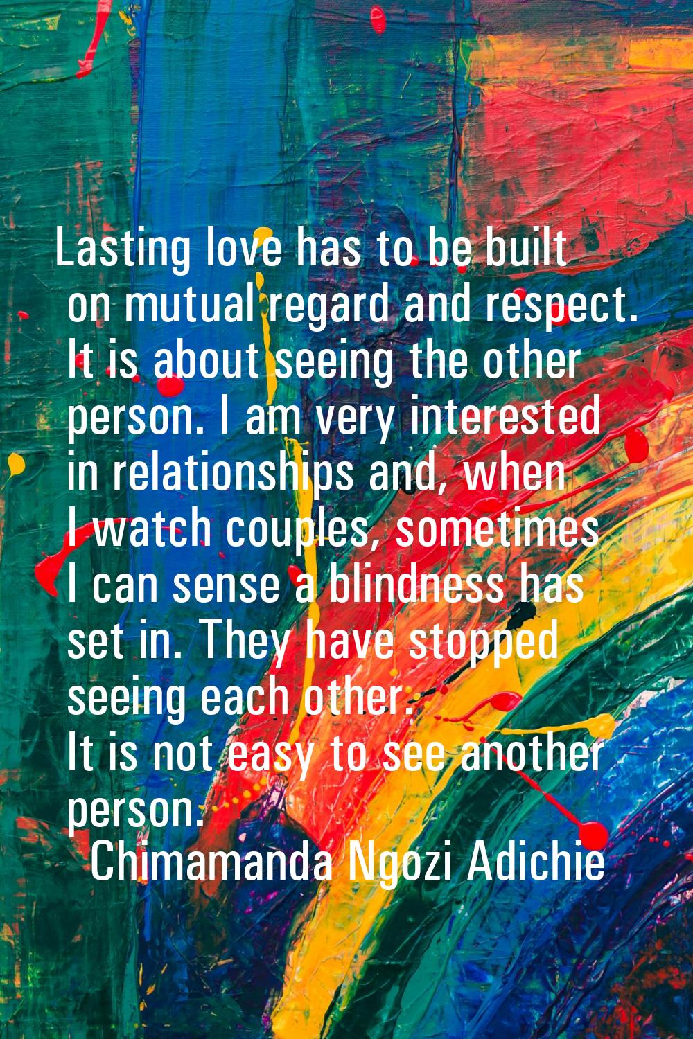 Lasting love has to be built on mutual regard and respect. It is about seeing the other person. I a