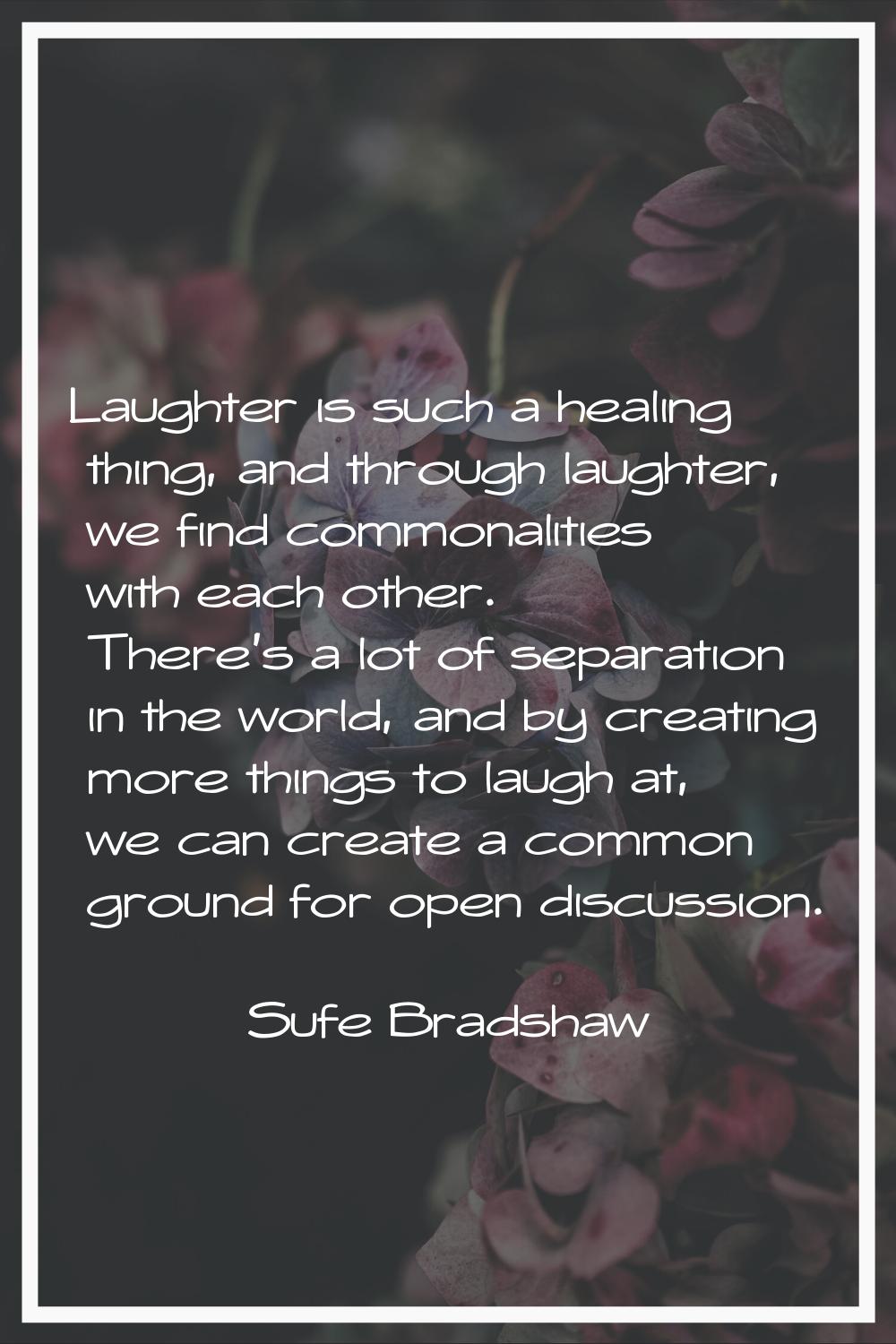 Laughter is such a healing thing, and through laughter, we find commonalities with each other. Ther