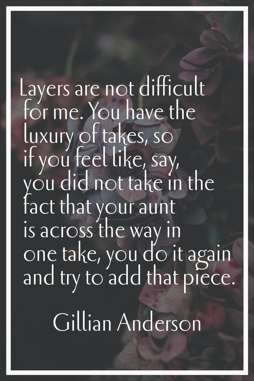Layers are not difficult for me. You have the luxury of takes, so if you feel like, say, you did no