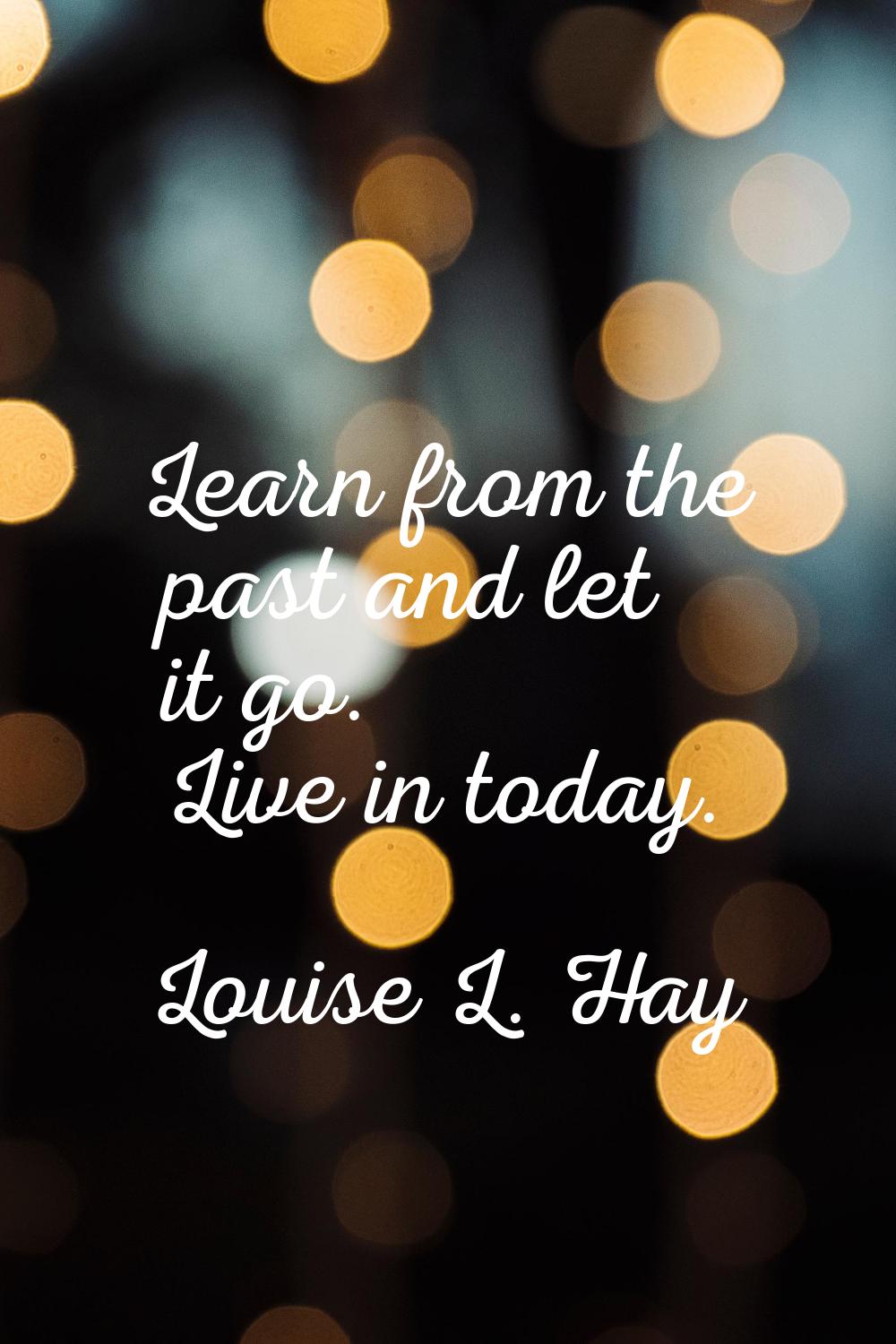 Learn from the past and let it go. Live in today.