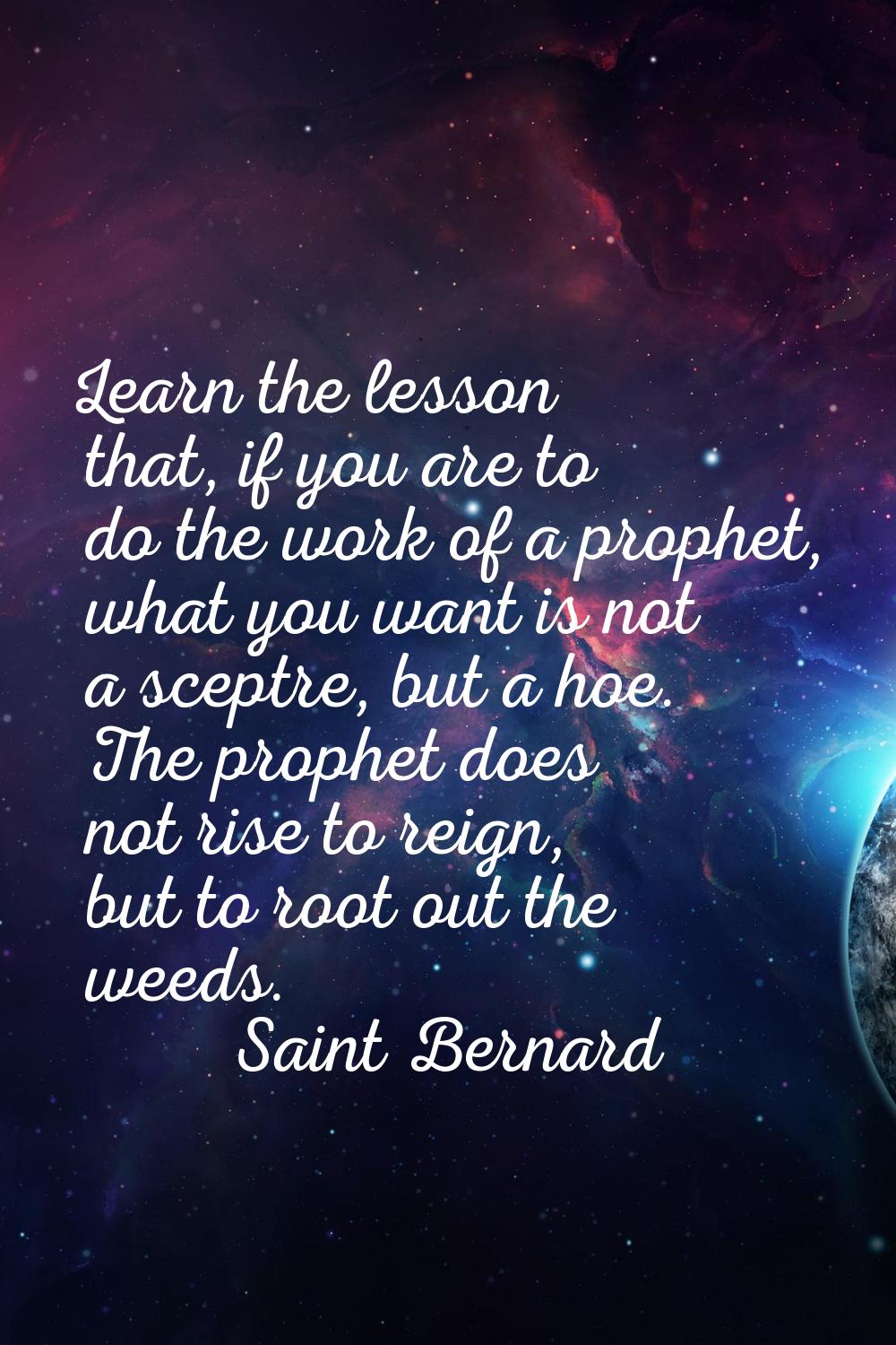 Learn the lesson that, if you are to do the work of a prophet, what you want is not a sceptre, but 