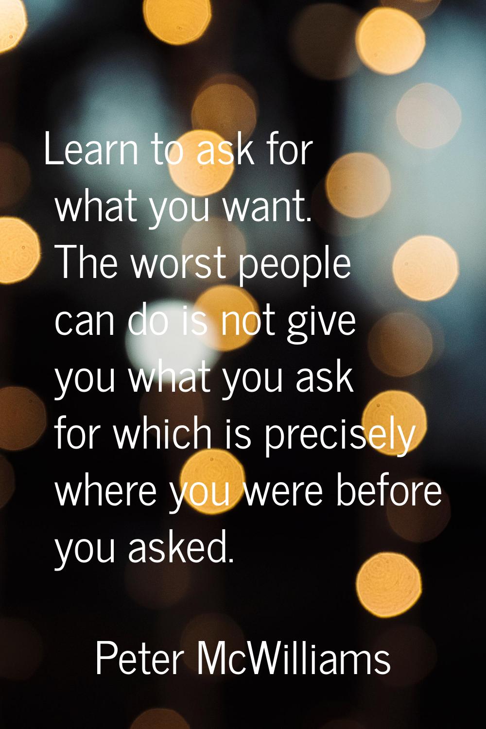 Learn to ask for what you want. The worst people can do is not give you what you ask for which is p