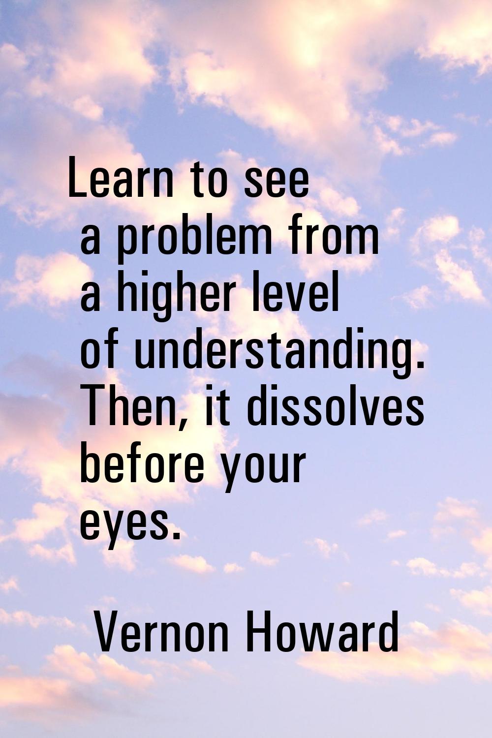 Learn to see a problem from a higher level of understanding. Then, it dissolves before your eyes.