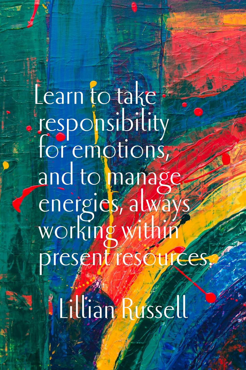 Learn to take responsibility for emotions, and to manage energies, always working within present re