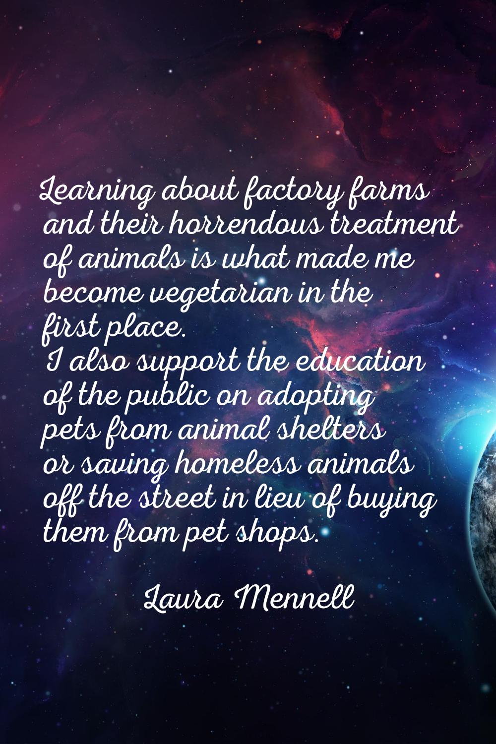 Learning about factory farms and their horrendous treatment of animals is what made me become veget