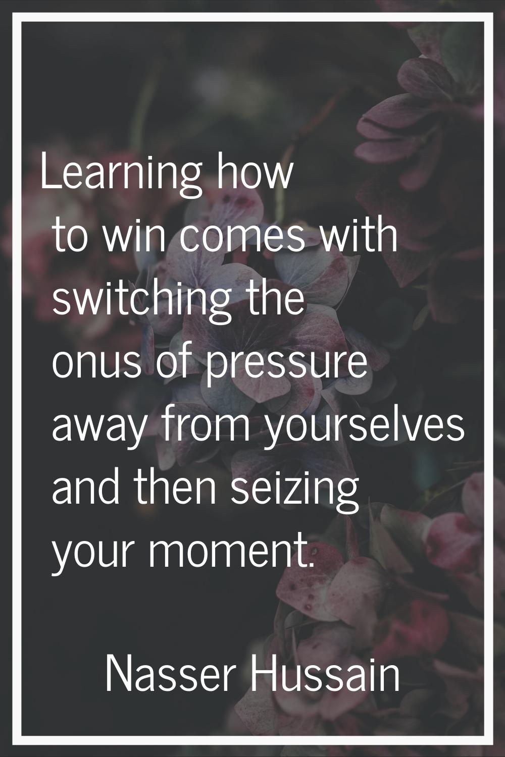 Learning how to win comes with switching the onus of pressure away from yourselves and then seizing