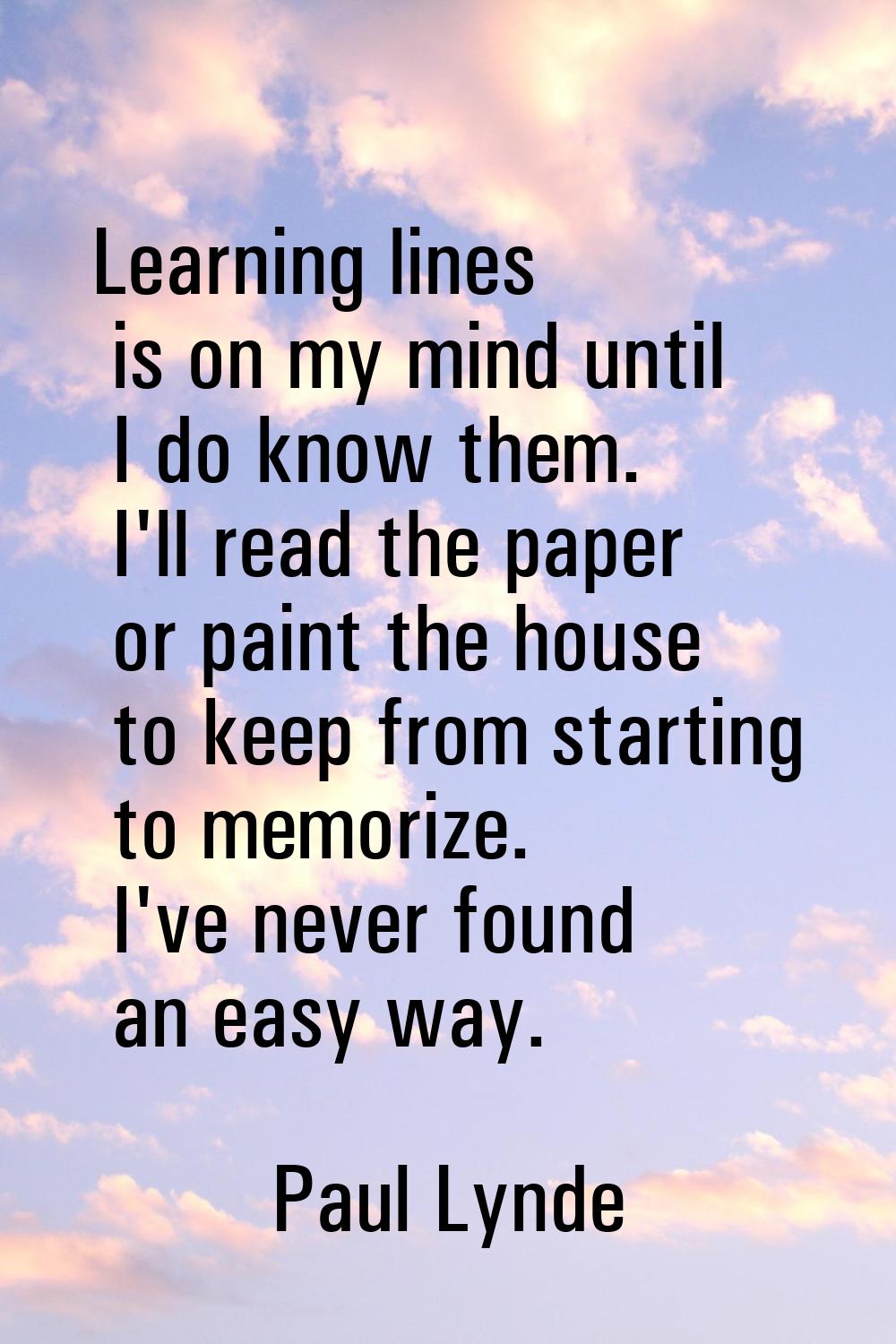 Learning lines is on my mind until I do know them. I'll read the paper or paint the house to keep f