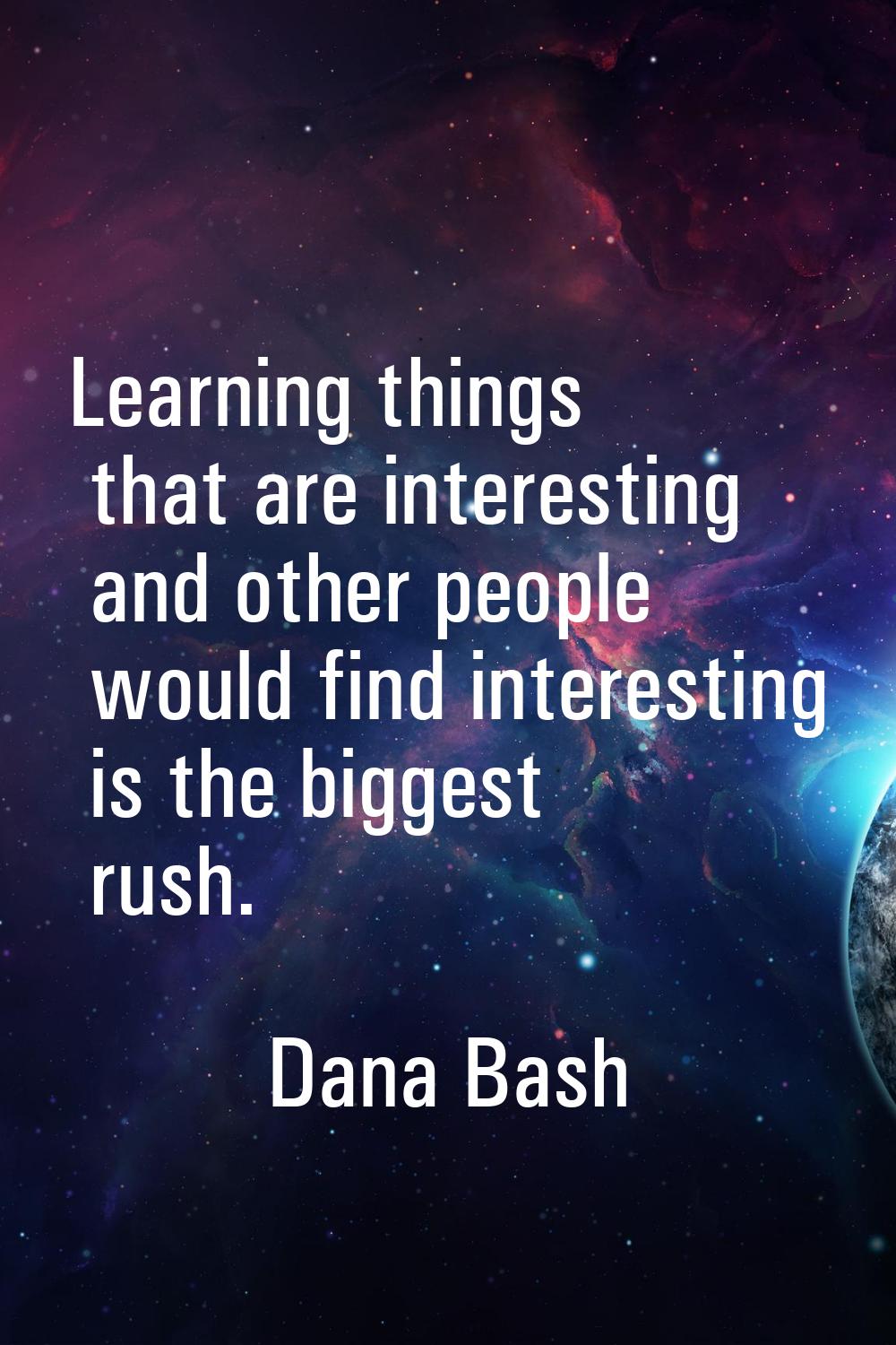 Learning things that are interesting and other people would find interesting is the biggest rush.