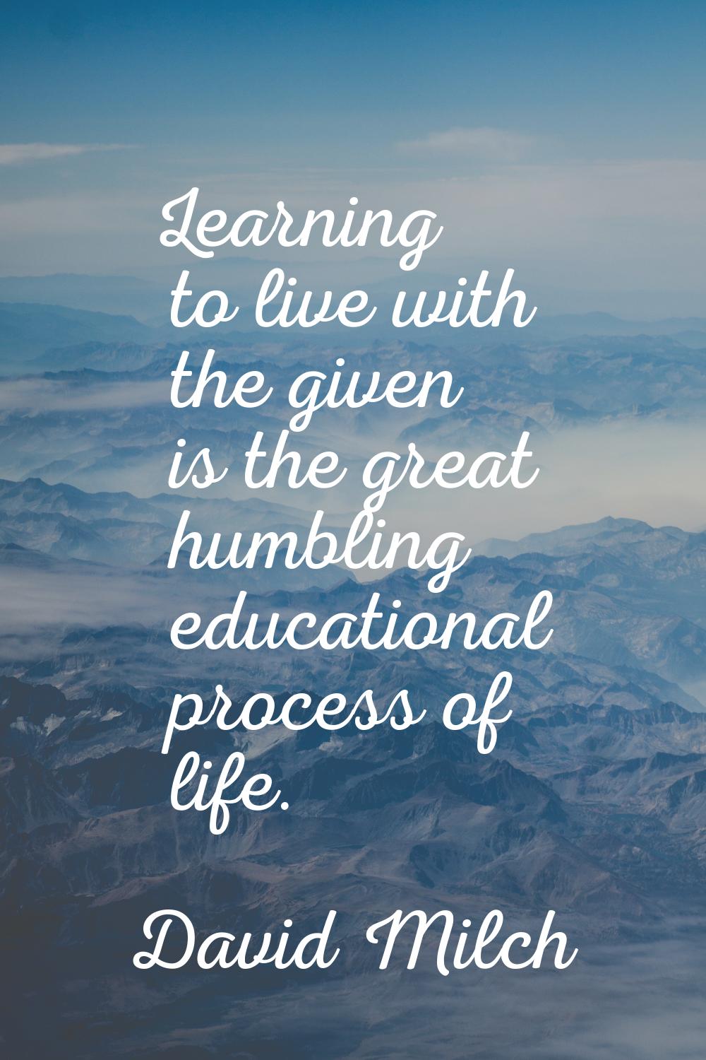 Learning to live with the given is the great humbling educational process of life.