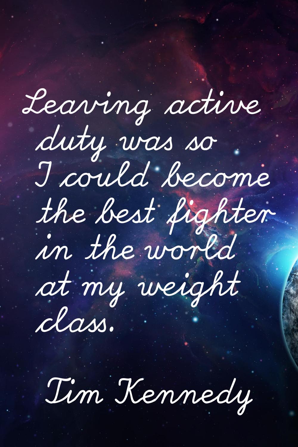 Leaving active duty was so I could become the best fighter in the world at my weight class.