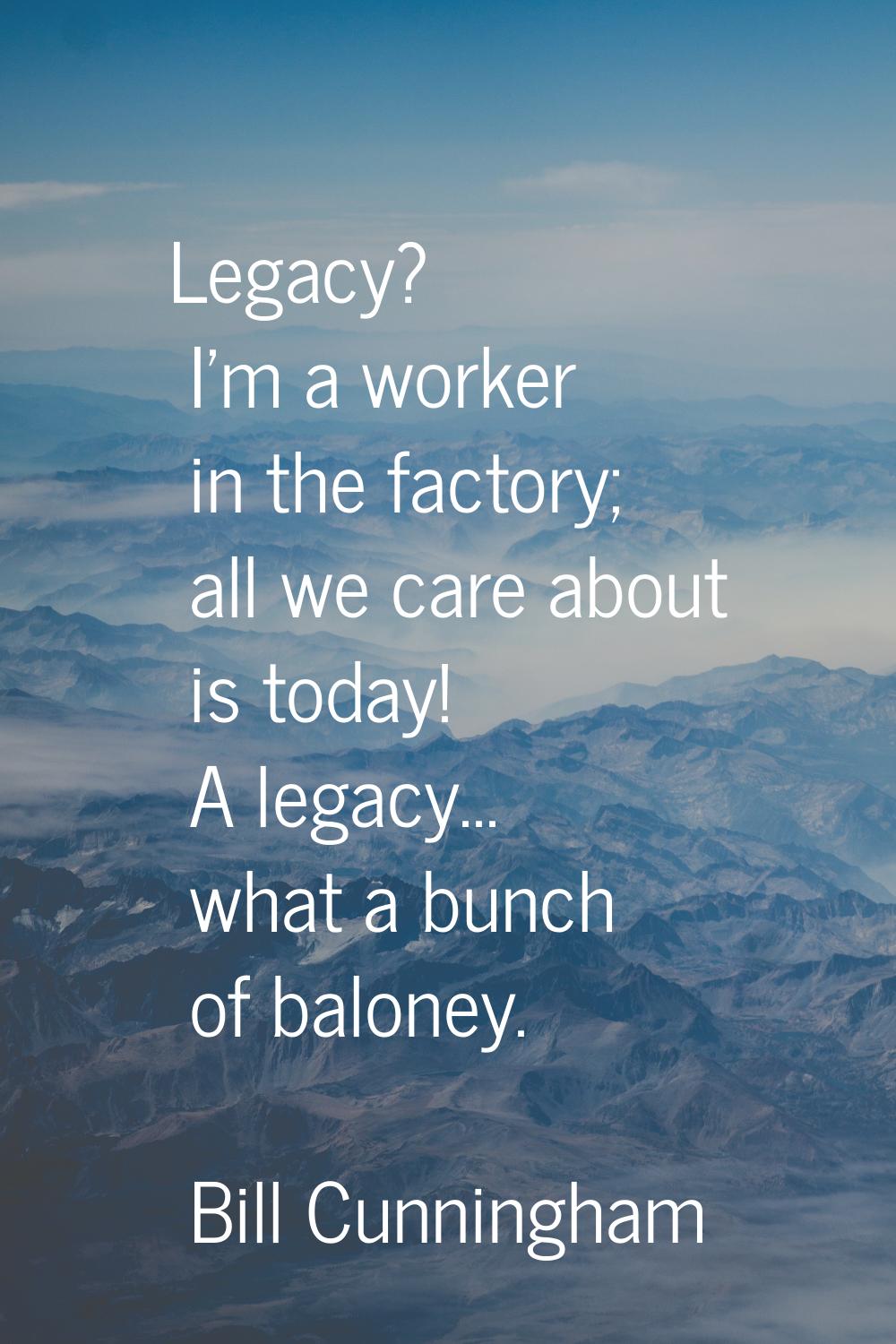 Legacy? I'm a worker in the factory; all we care about is today! A legacy... what a bunch of balone
