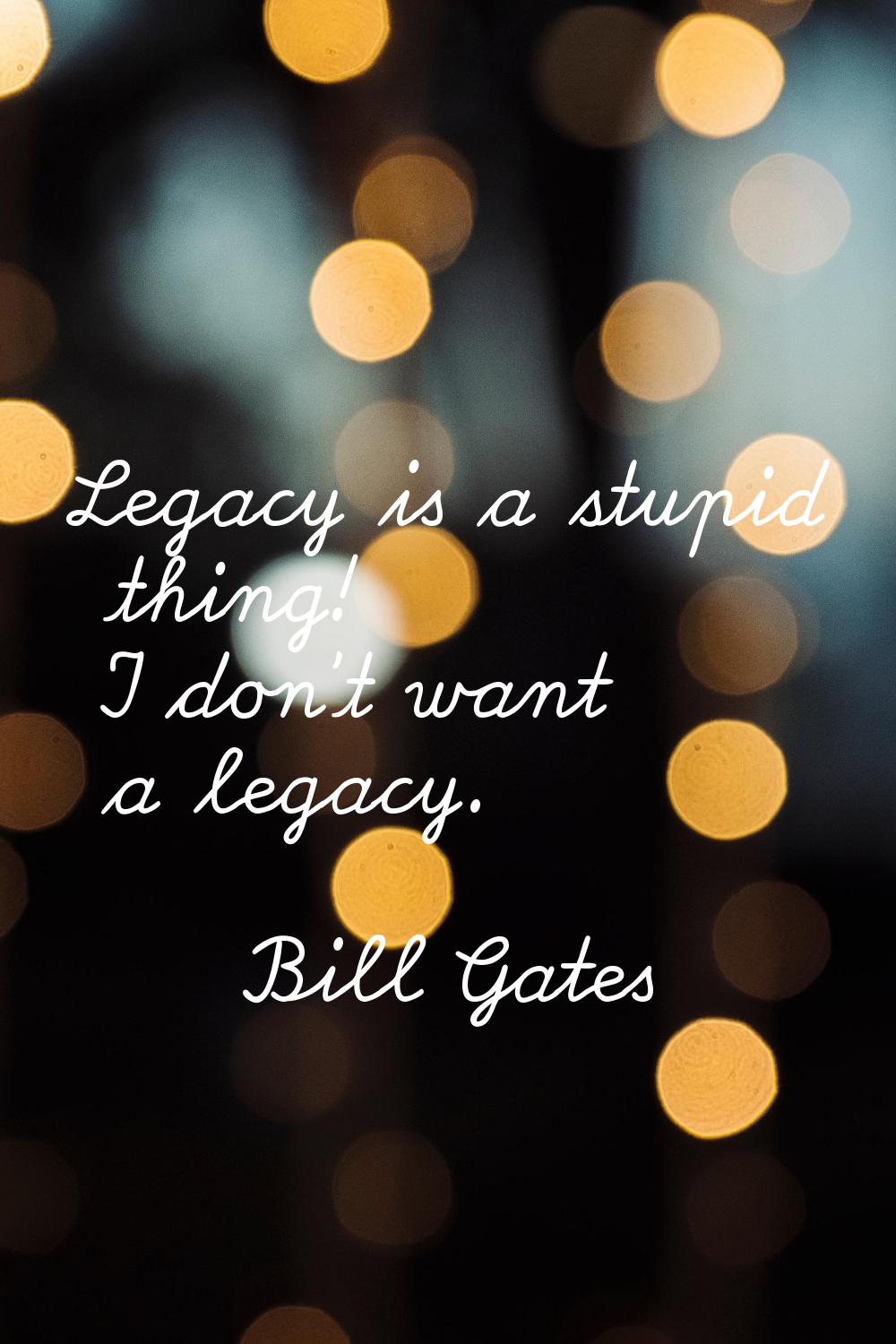 Legacy is a stupid thing! I don't want a legacy.