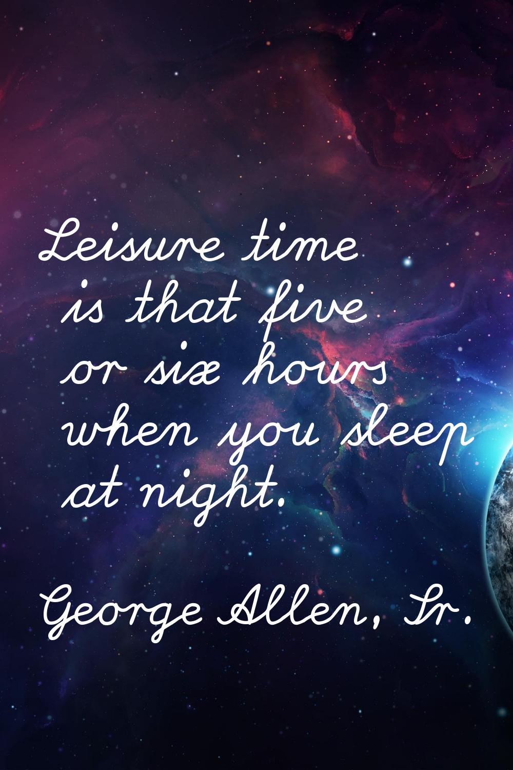 Leisure time is that five or six hours when you sleep at night.