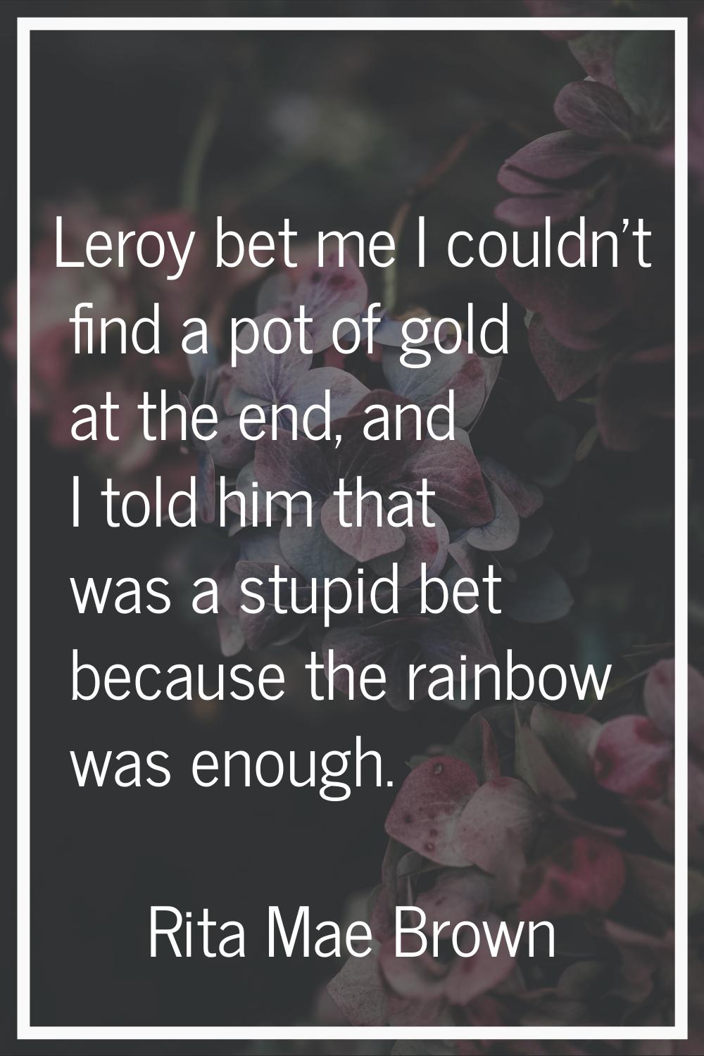 Leroy bet me I couldn't find a pot of gold at the end, and I told him that was a stupid bet because