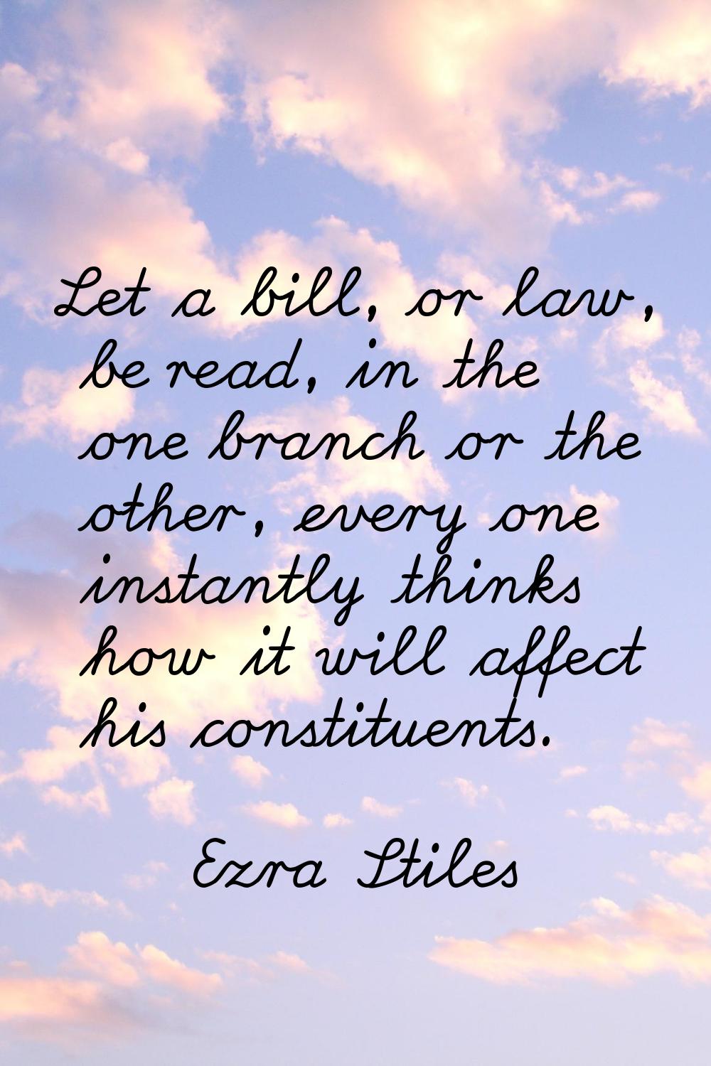Let a bill, or law, be read, in the one branch or the other, every one instantly thinks how it will