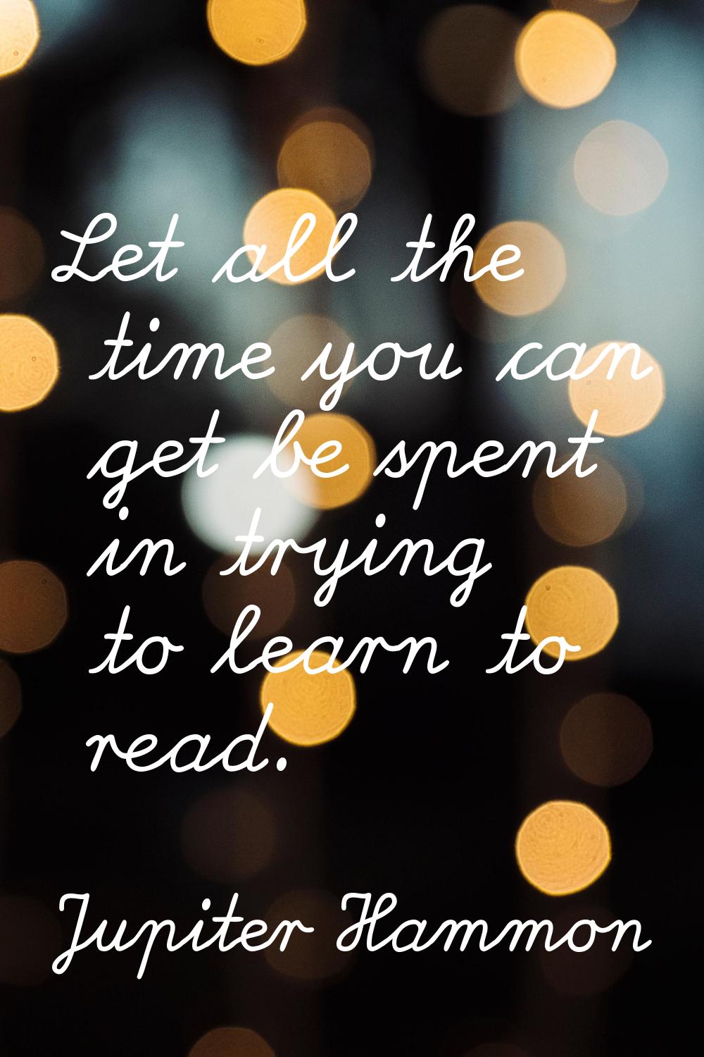 Let all the time you can get be spent in trying to learn to read.