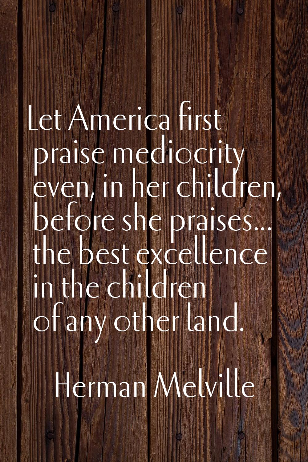 Let America first praise mediocrity even, in her children, before she praises... the best excellenc