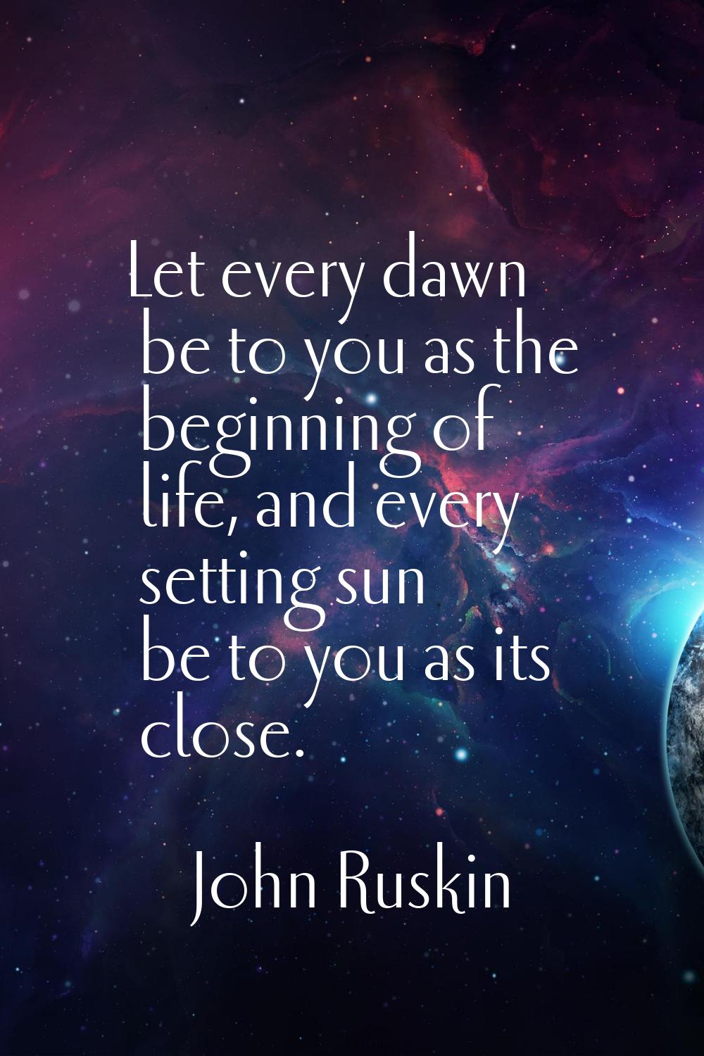 Let every dawn be to you as the beginning of life, and every setting sun be to you as its close.