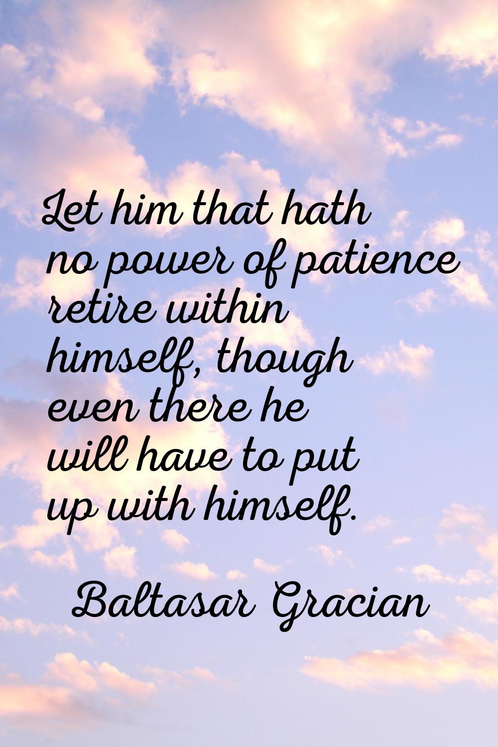 Let him that hath no power of patience retire within himself, though even there he will have to put
