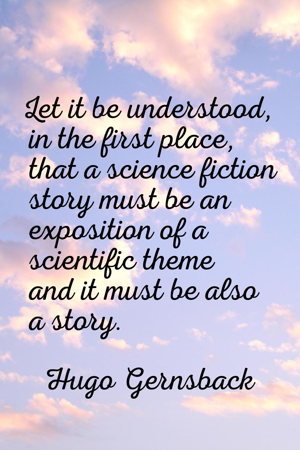 Let it be understood, in the first place, that a science fiction story must be an exposition of a s