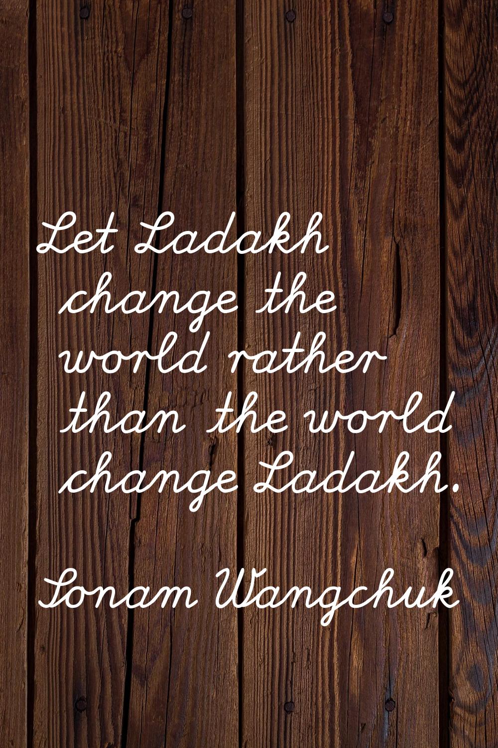 Let Ladakh change the world rather than the world change Ladakh.