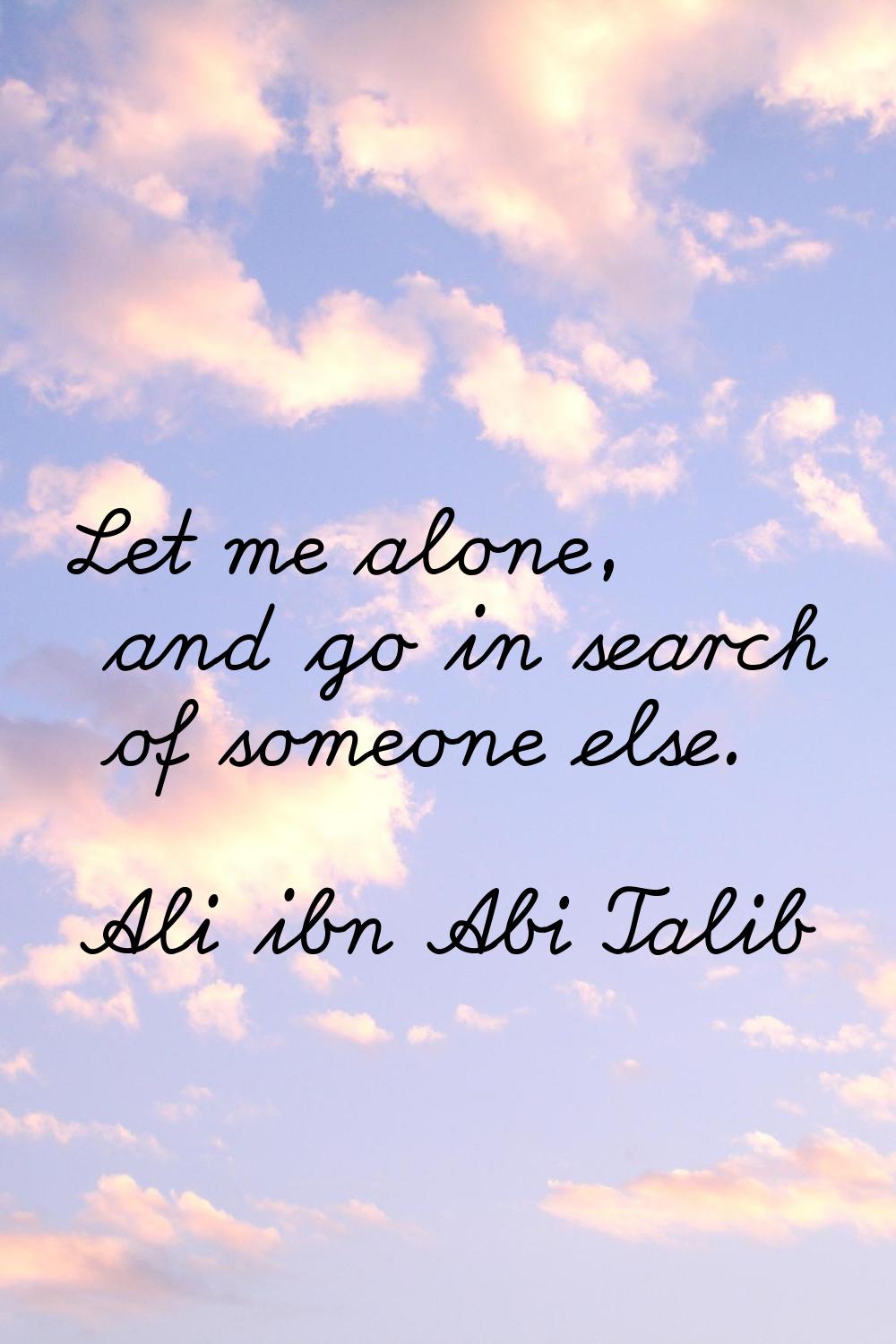 Let me alone, and go in search of someone else.