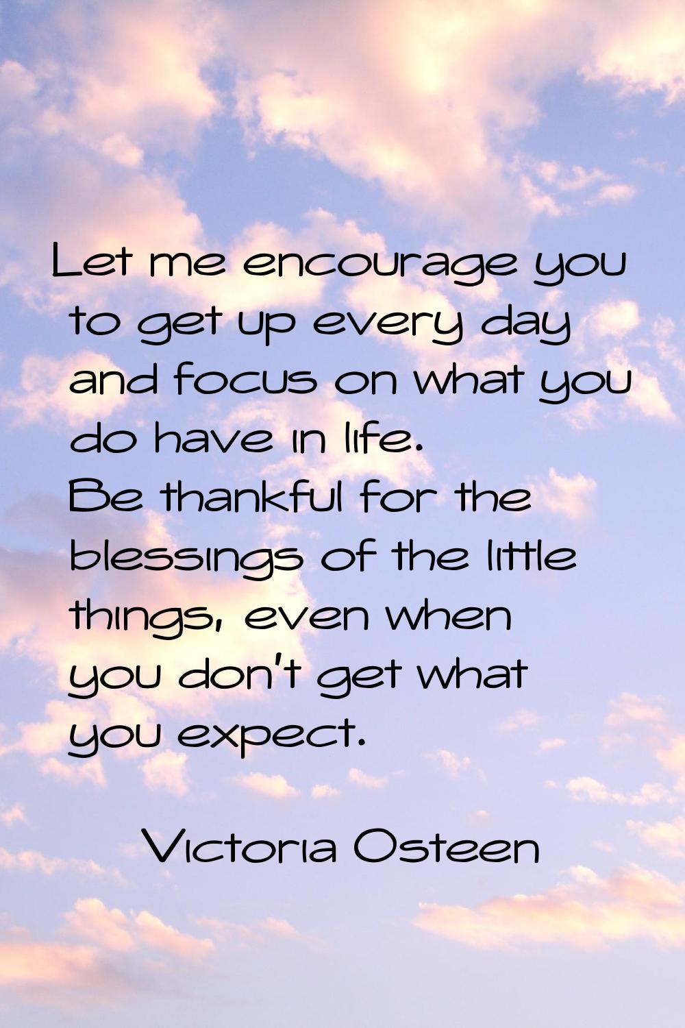 Let me encourage you to get up every day and focus on what you do have in life. Be thankful for the