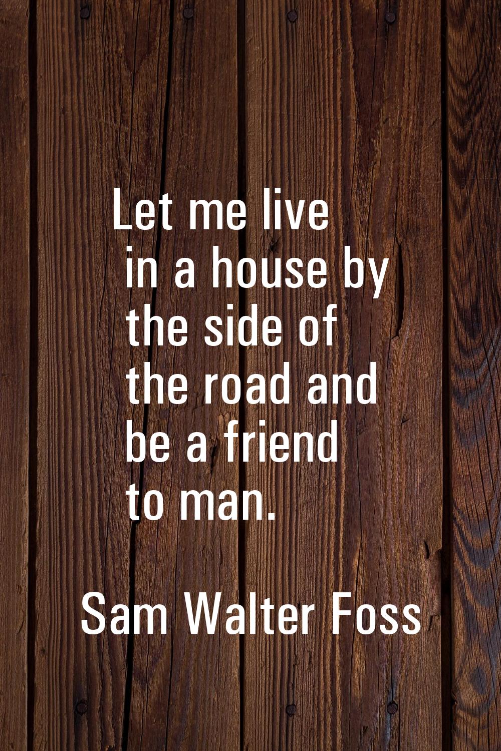 Let me live in a house by the side of the road and be a friend to man.