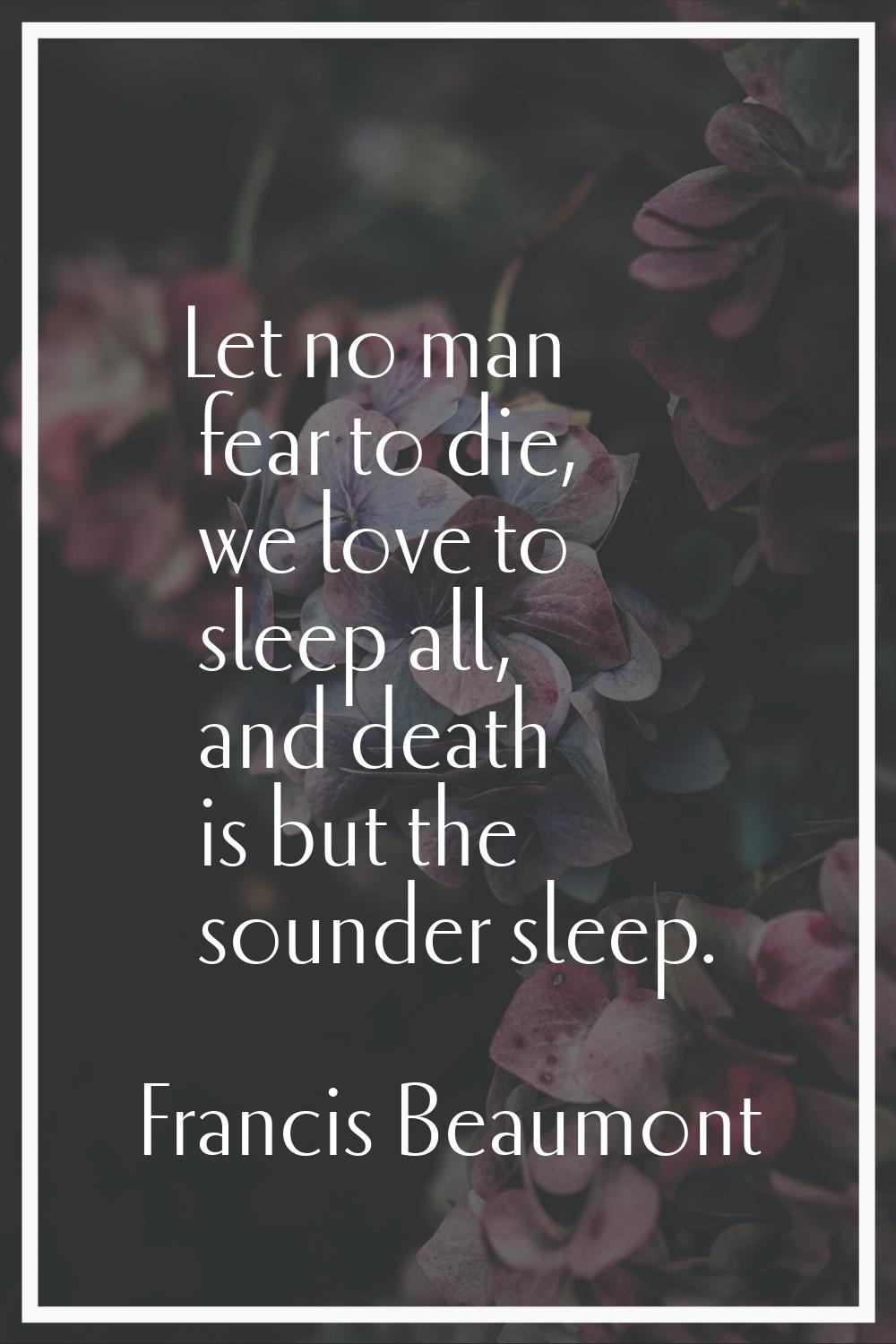 Let no man fear to die, we love to sleep all, and death is but the sounder sleep.