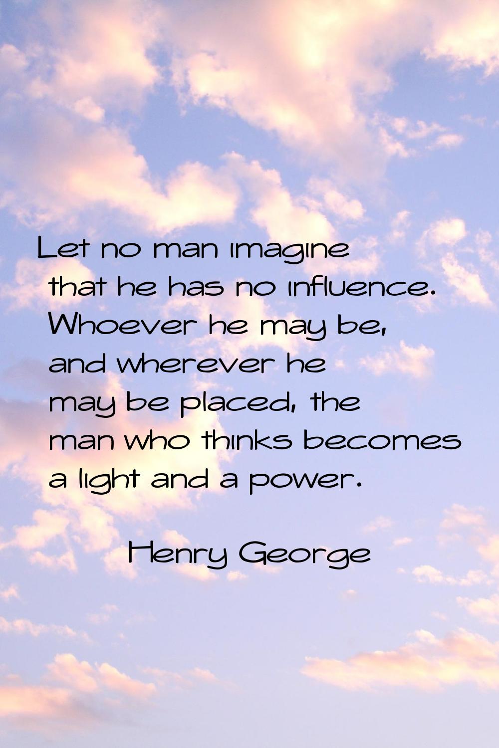Let no man imagine that he has no influence. Whoever he may be, and wherever he may be placed, the 