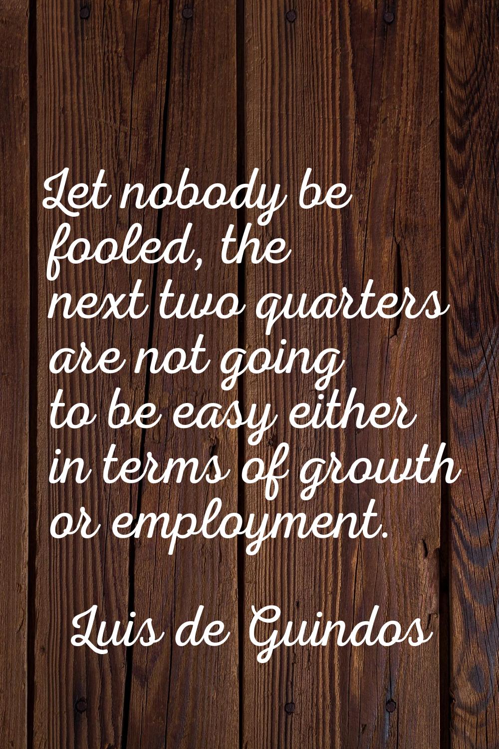 Let nobody be fooled, the next two quarters are not going to be easy either in terms of growth or e