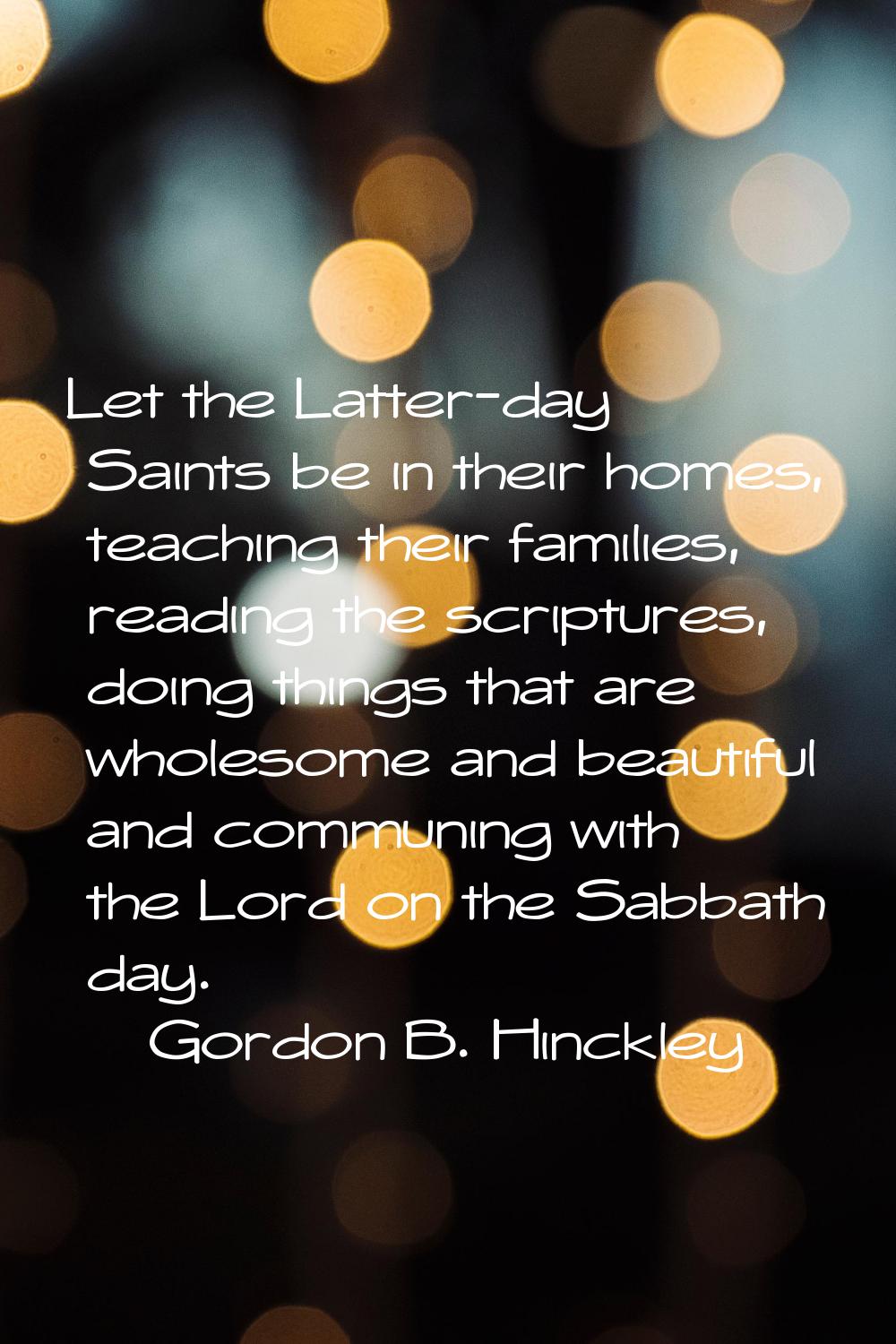 Let the Latter-day Saints be in their homes, teaching their families, reading the scriptures, doing