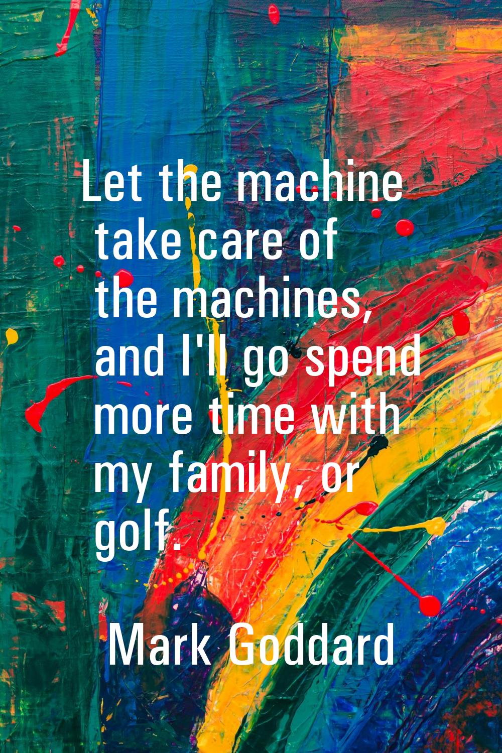 Let the machine take care of the machines, and I'll go spend more time with my family, or golf.