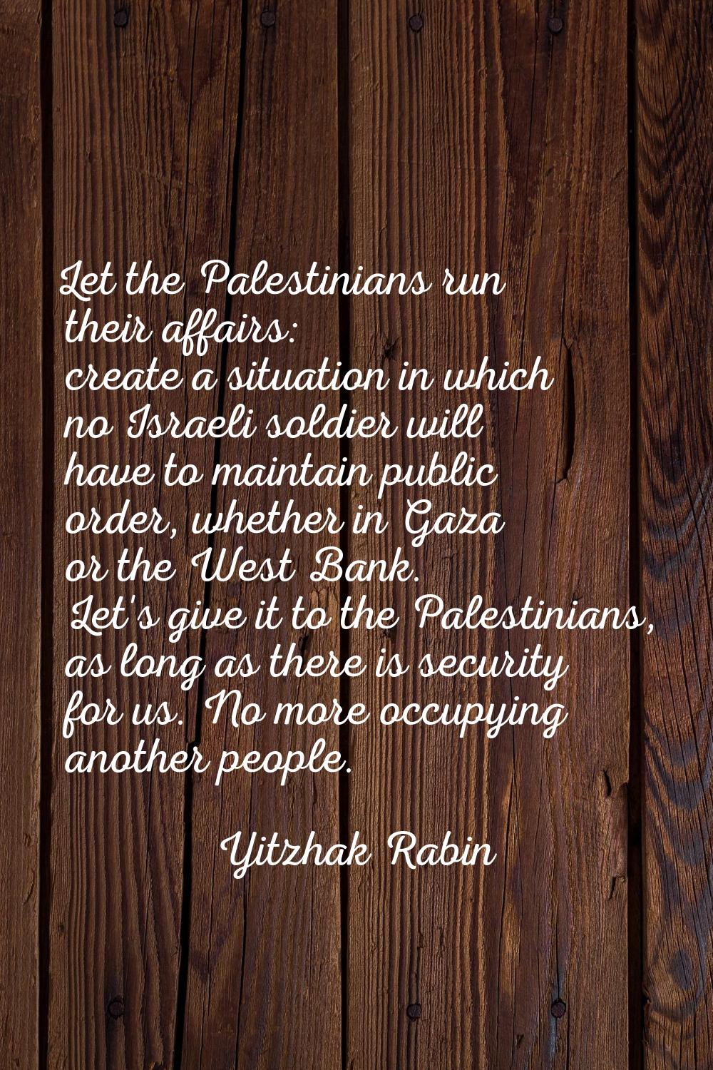 Let the Palestinians run their affairs: create a situation in which no Israeli soldier will have to