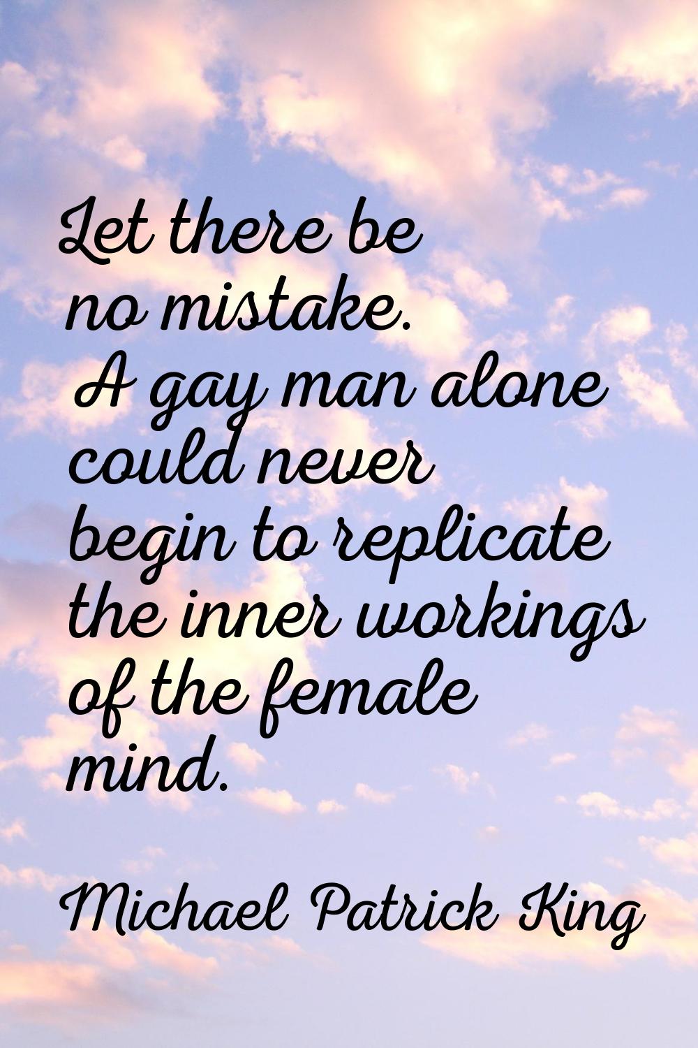 Let there be no mistake. A gay man alone could never begin to replicate the inner workings of the f