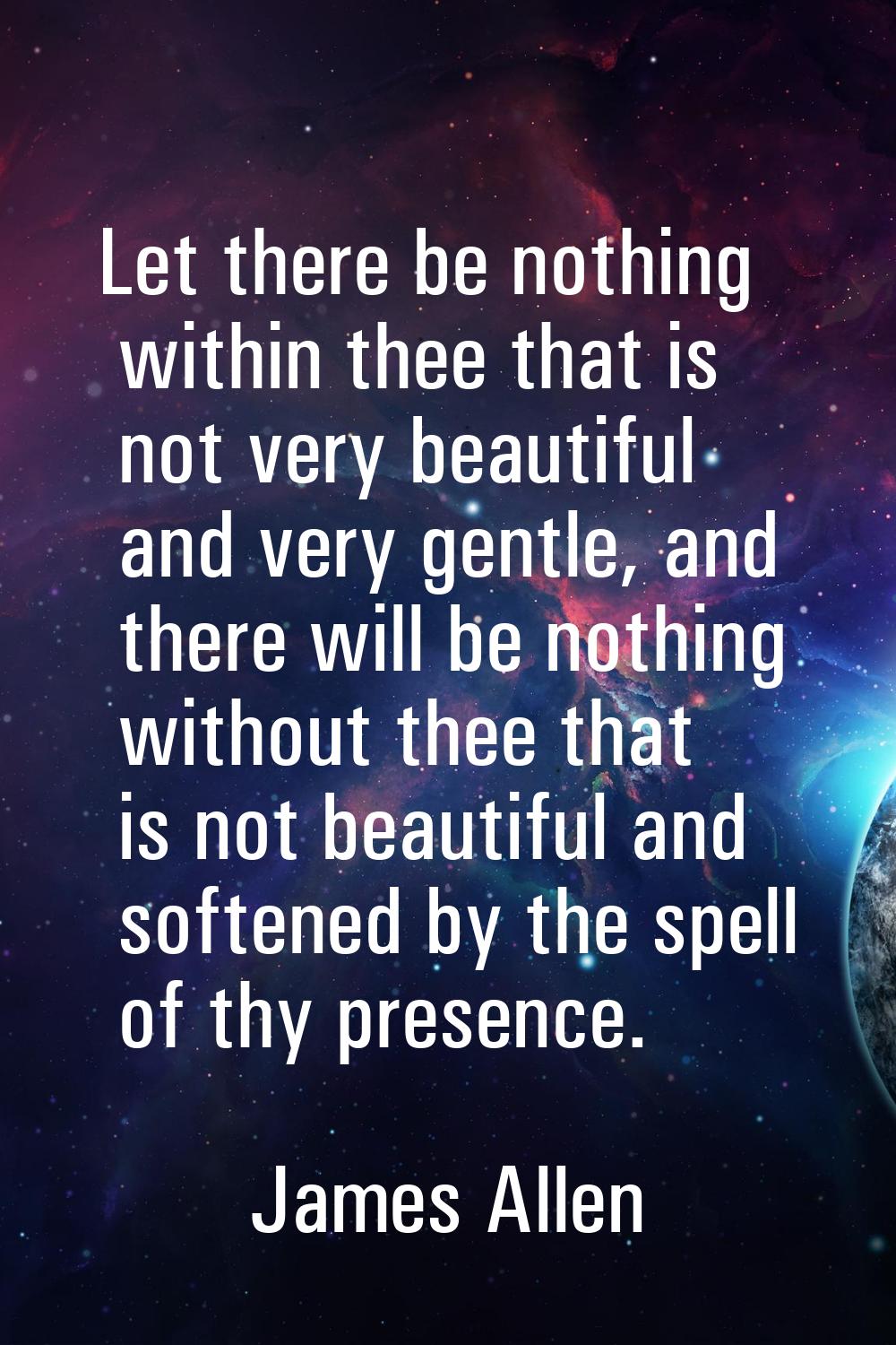 Let there be nothing within thee that is not very beautiful and very gentle, and there will be noth