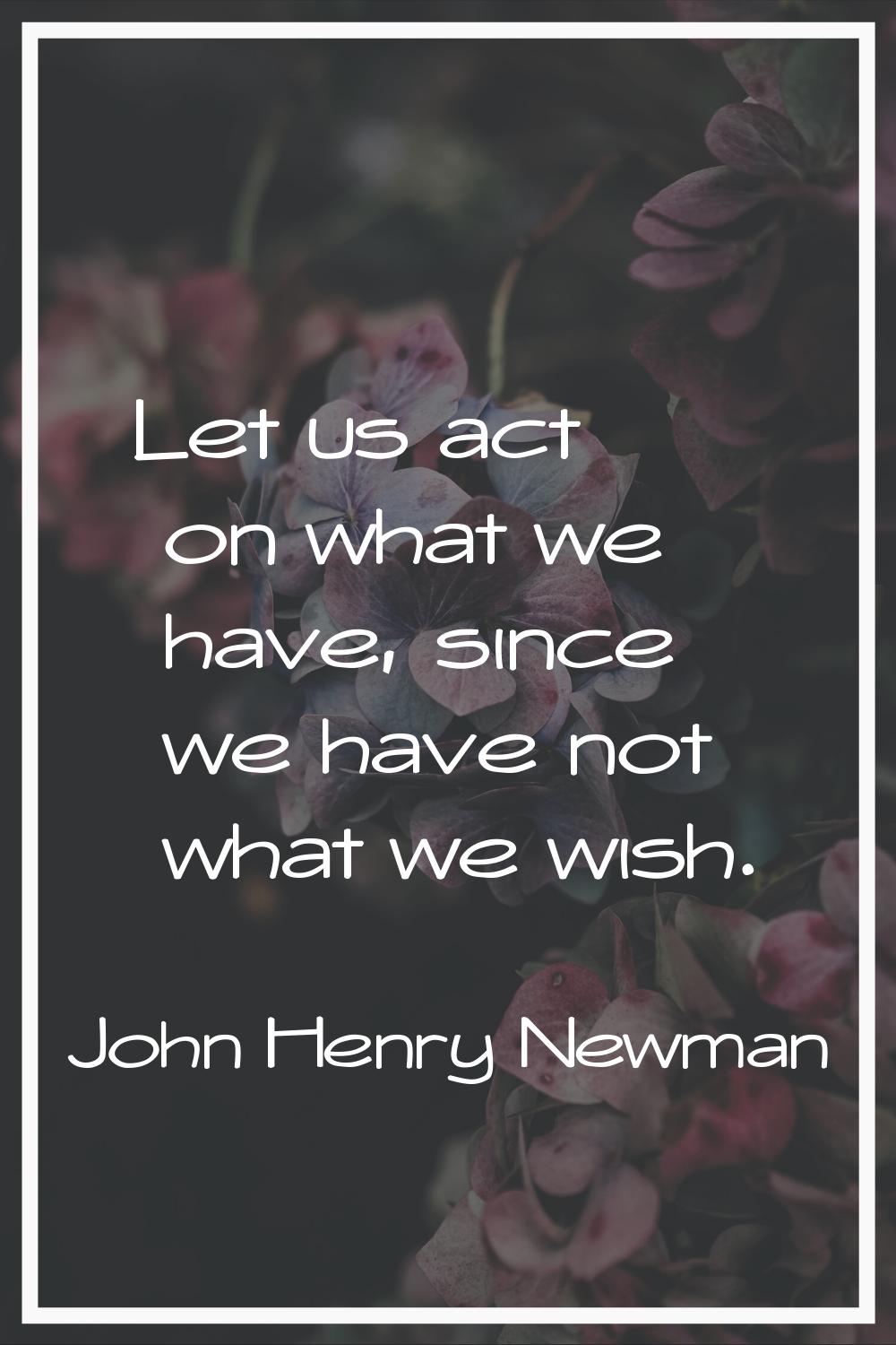 Let us act on what we have, since we have not what we wish.