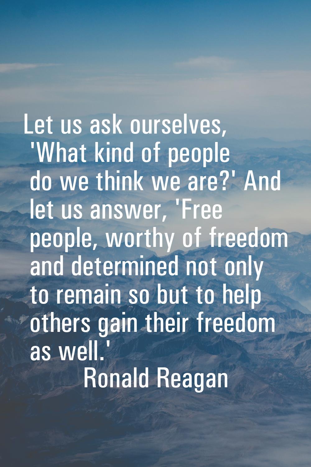 Let us ask ourselves, 'What kind of people do we think we are?' And let us answer, 'Free people, wo