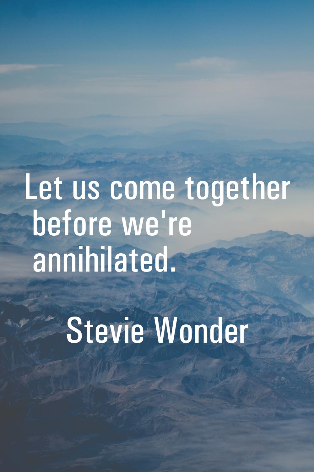 Let us come together before we're annihilated.