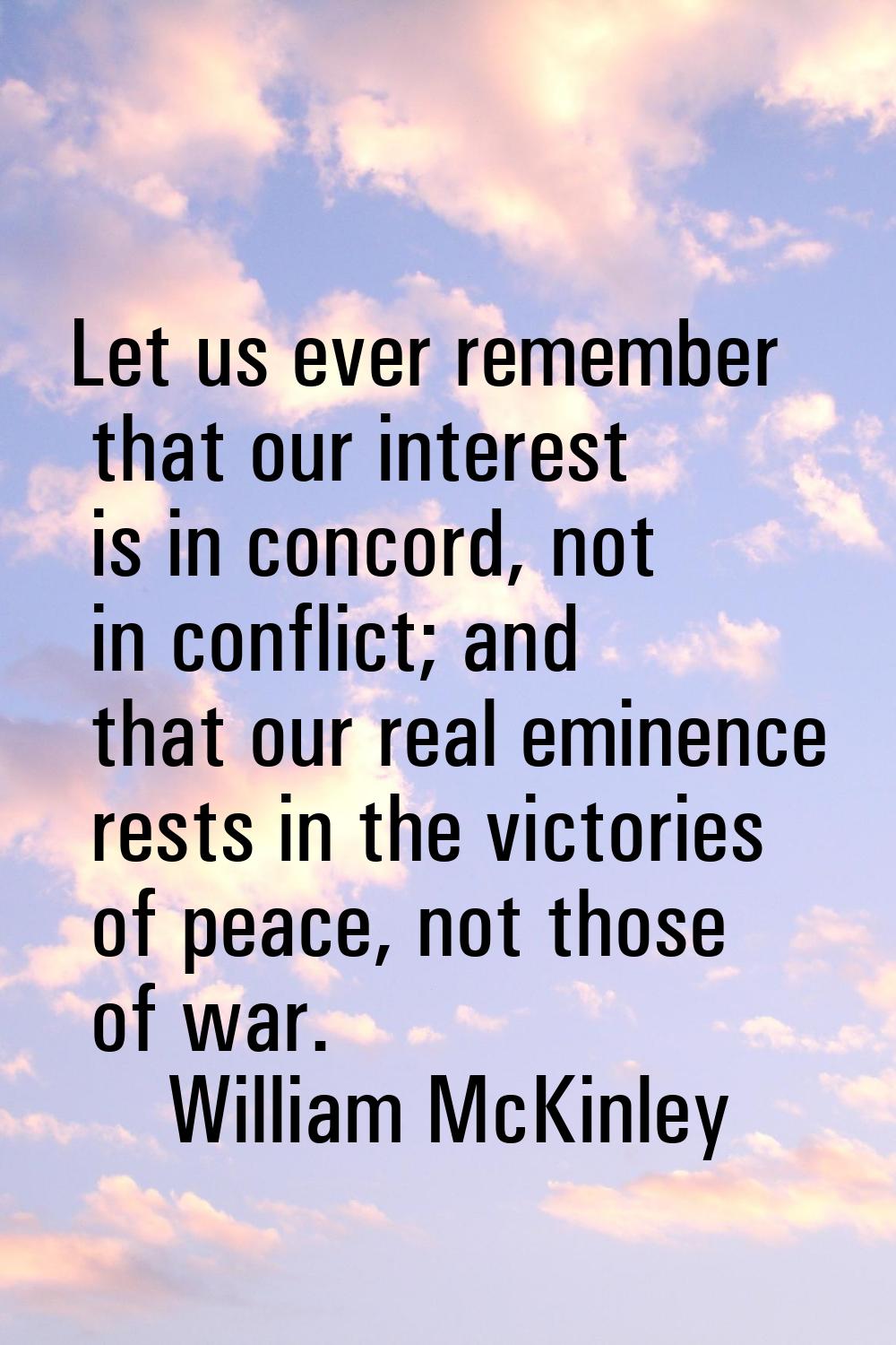 Let us ever remember that our interest is in concord, not in conflict; and that our real eminence r
