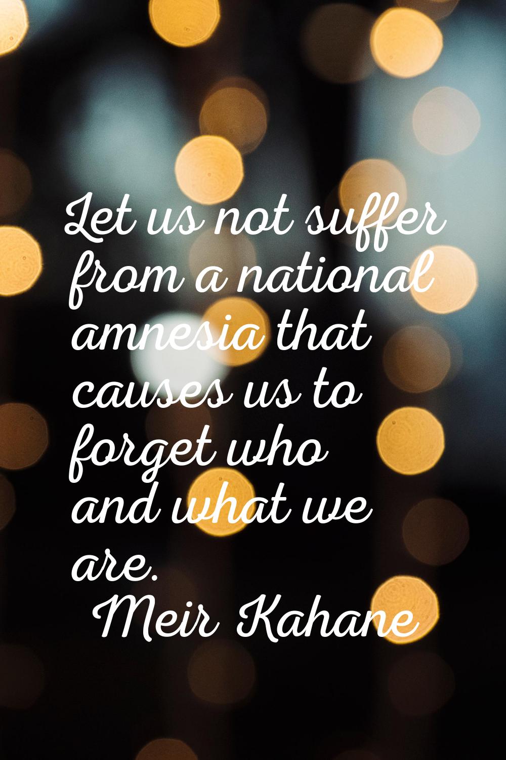 Let us not suffer from a national amnesia that causes us to forget who and what we are.
