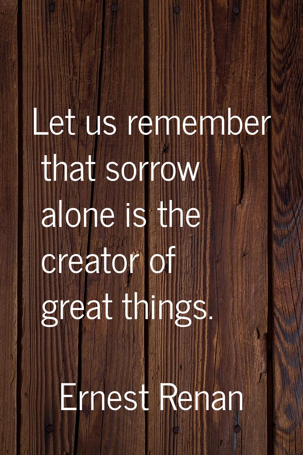 Let us remember that sorrow alone is the creator of great things.