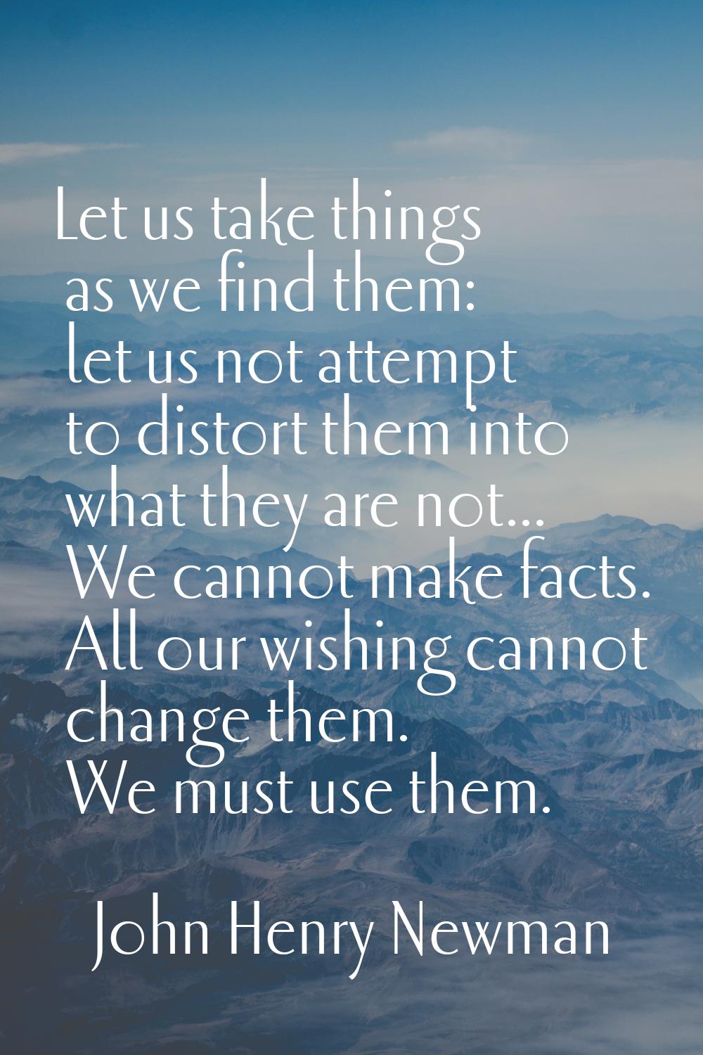 Let us take things as we find them: let us not attempt to distort them into what they are not... We