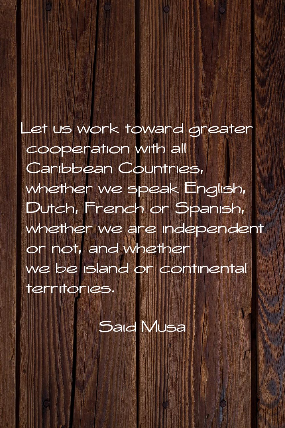 Let us work toward greater cooperation with all Caribbean Countries, whether we speak English, Dutc