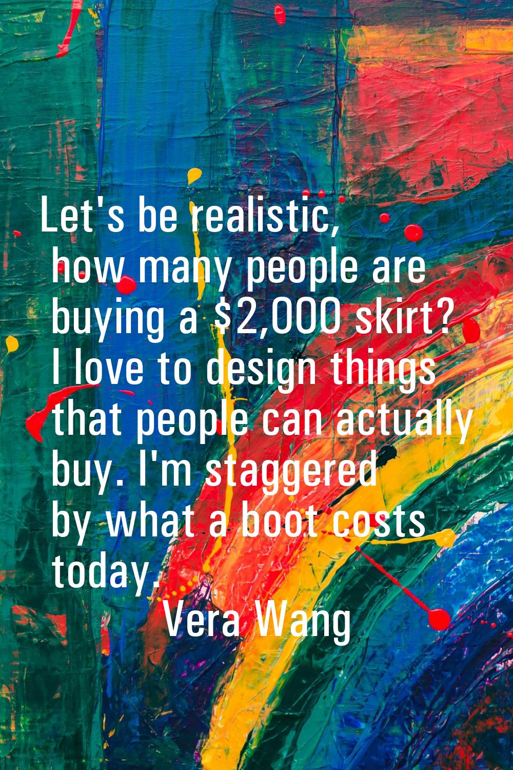 Let's be realistic, how many people are buying a $2,000 skirt? I love to design things that people 