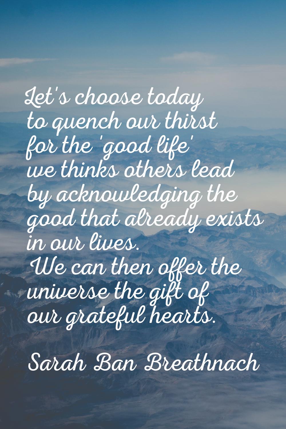 Let's choose today to quench our thirst for the 'good life' we thinks others lead by acknowledging 