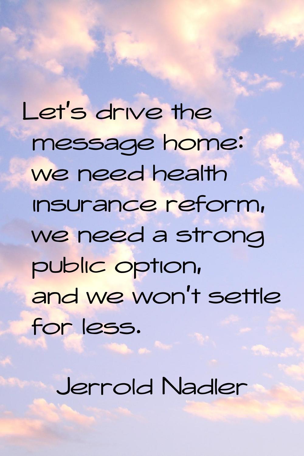 Let's drive the message home: we need health insurance reform, we need a strong public option, and 