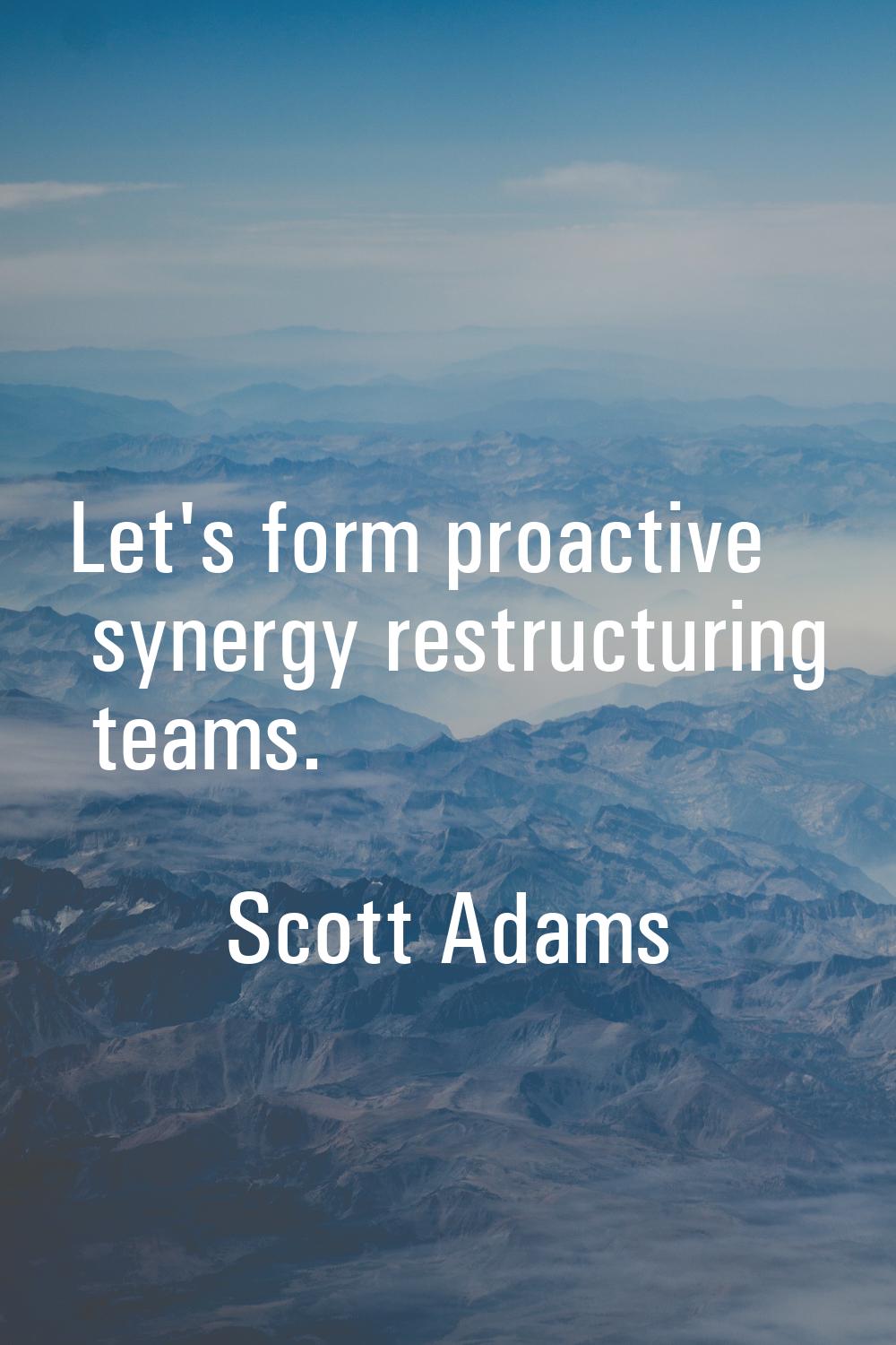Let's form proactive synergy restructuring teams.
