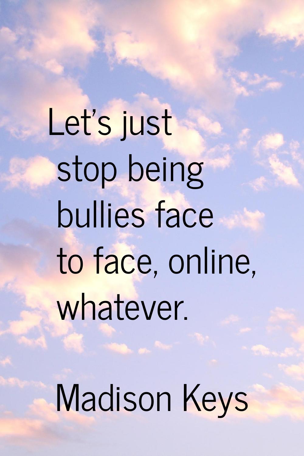 Let's just stop being bullies face to face, online, whatever.