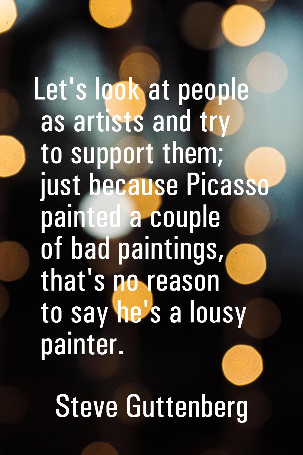 Let's look at people as artists and try to support them; just because Picasso painted a couple of b